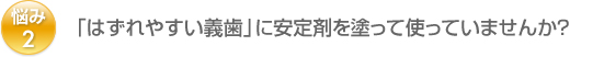 悩み2：「はずれやすい義歯」に安定剤を塗って使っていませんか？