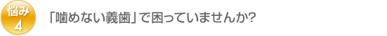 悩み4：「噛めない義歯」で困っていませんか？ 