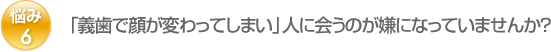 悩み6：「義歯で顔が変わってしまい」人に会うのが嫌になっていませんか？