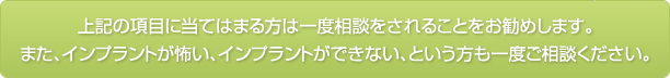 上記の項目に当てはまる方は一度相談をされることをお勧めします。また、インプラントが怖い、インプラントができない、という方も一度ご相談ください。